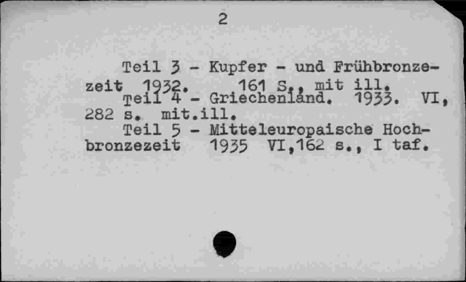 ﻿2
Teil 3 - Kupfer - und Frühbronzezeit 19^2.	161 S,, mit ill.
Teil 4 - Griechenland. 1955. VI 282 s, mit.ill.
Teil 5 - Mitteleuropäische Hochbronzezeit 1955 VI»162 s., I taf.